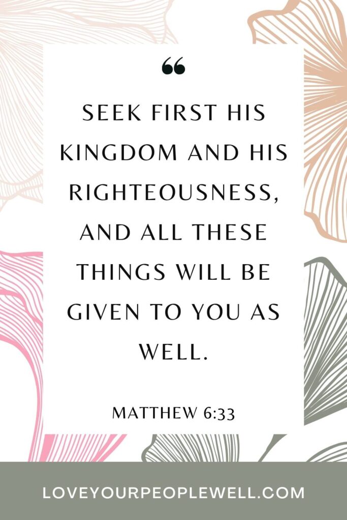A Bible verse to encourage the burnt out mom - Matthew 6:33 - Seek First God's Kingdom and his righteousness, and all these things will be given to you as well.